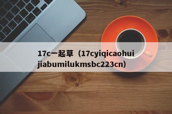 17c一起草(17cyiqicaohuijiabumilukmsbc223cn)