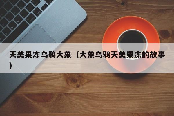 天美果冻乌鸦大象(大象乌鸦天美果冻的故事)
