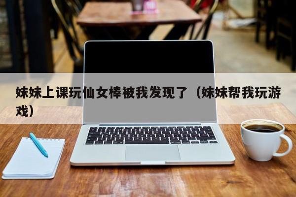 妹妹上课玩仙女棒被我发现了(妹妹帮我玩游戏)