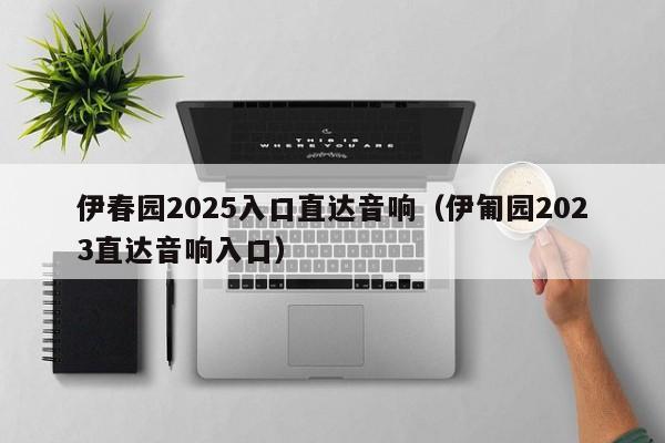 伊春园2025入口直达音响(伊匍园2023直达音响入口)